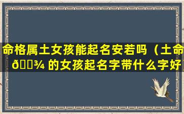 命格属土女孩能起名安若吗（土命 🌾 的女孩起名字带什么字好）